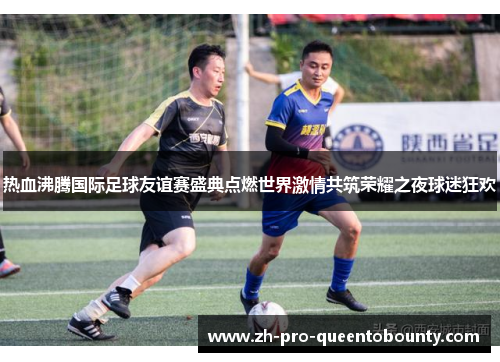 热血沸腾国际足球友谊赛盛典点燃世界激情共筑荣耀之夜球迷狂欢