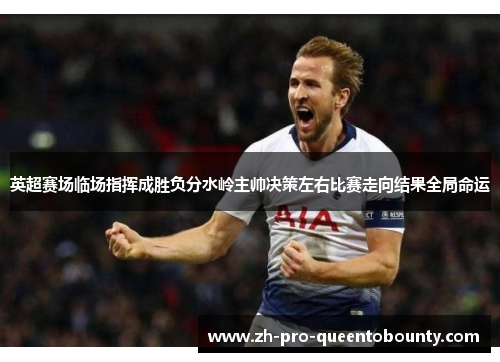 英超赛场临场指挥成胜负分水岭主帅决策左右比赛走向结果全局命运