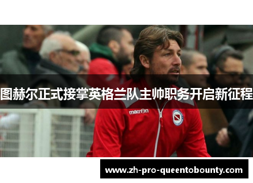图赫尔正式接掌英格兰队主帅职务开启新征程