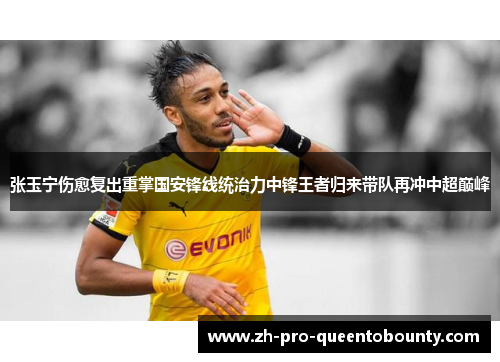张玉宁伤愈复出重掌国安锋线统治力中锋王者归来带队再冲中超巅峰
